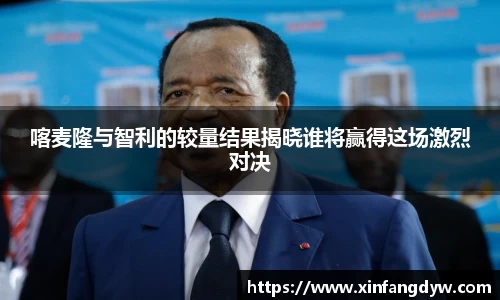喀麦隆与智利的较量结果揭晓谁将赢得这场激烈对决